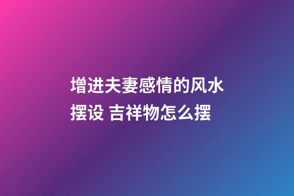 增进夫妻感情的风水摆设 吉祥物怎么摆